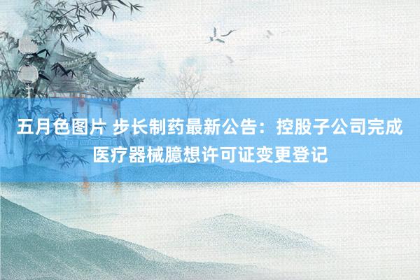 五月色图片 步长制药最新公告：控股子公司完成医疗器械臆想许可证变更登记