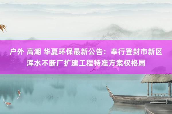 户外 高潮 华夏环保最新公告：奉行登封市新区浑水不断厂扩建工程特准方案权格局