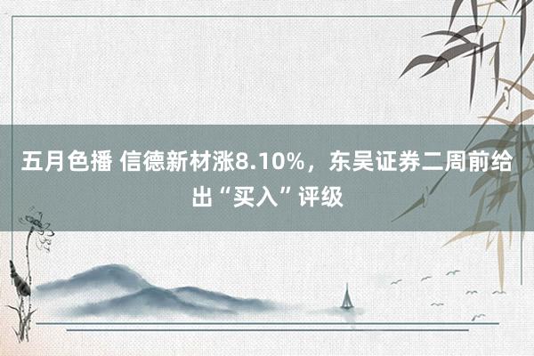 五月色播 信德新材涨8.10%，东吴证券二周前给出“买入”评级