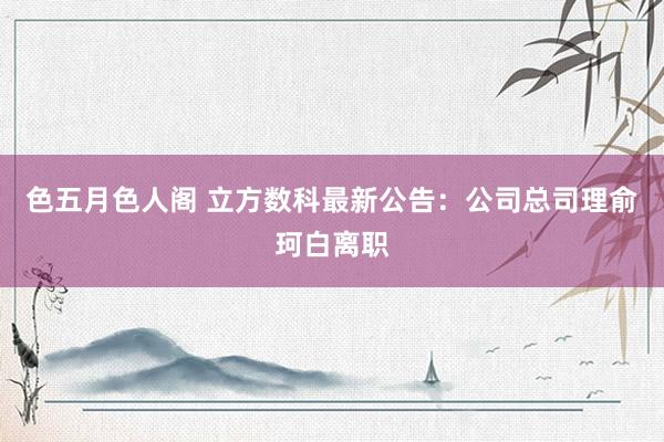 色五月色人阁 立方数科最新公告：公司总司理俞珂白离职