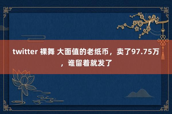 twitter 裸舞 大面值的老纸币，卖了97.75万，谁留着就发了