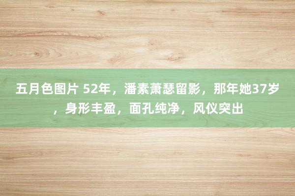 五月色图片 52年，潘素萧瑟留影，那年她37岁，身形丰盈，面孔纯净，风仪突出