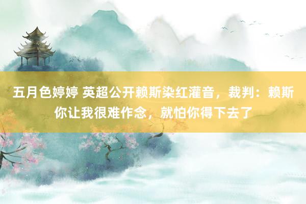 五月色婷婷 英超公开赖斯染红灌音，裁判：赖斯你让我很难作念，就怕你得下去了