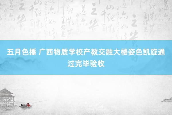 五月色播 广西物质学校产教交融大楼姿色凯旋通过完毕验收