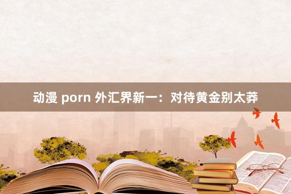 动漫 porn 外汇界新一：对待黄金别太莽