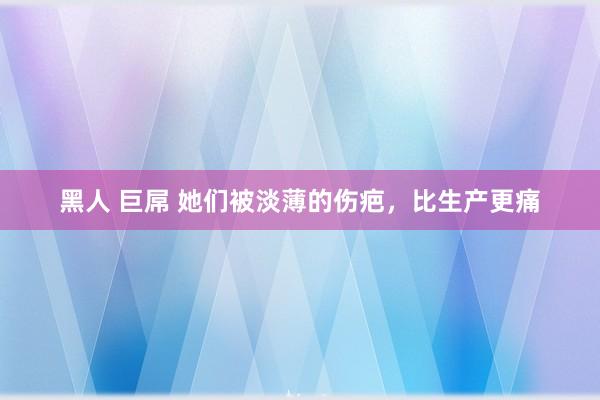 黑人 巨屌 她们被淡薄的伤疤，比生产更痛