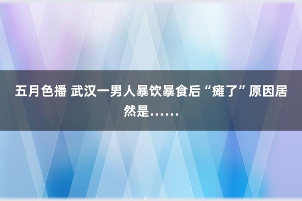 五月色播 武汉一男人暴饮暴食后“瘫了”原因居然是……