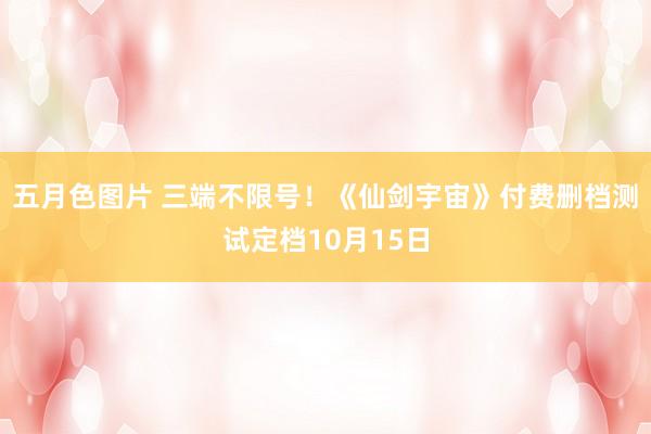 五月色图片 三端不限号！《仙剑宇宙》付费删档测试定档10月15日