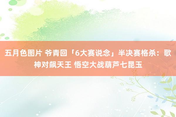 五月色图片 爷青回「6大赛说念」半决赛格杀：歌神对飙天王 悟空大战葫芦七昆玉