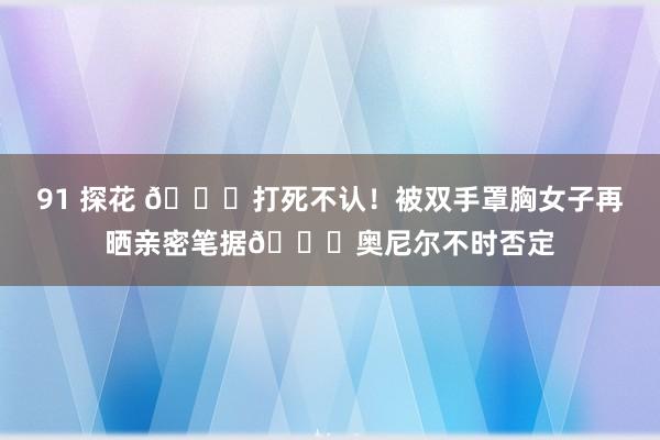 91 探花 😈打死不认！被双手罩胸女子再晒亲密笔据🙈奥尼尔不时否定