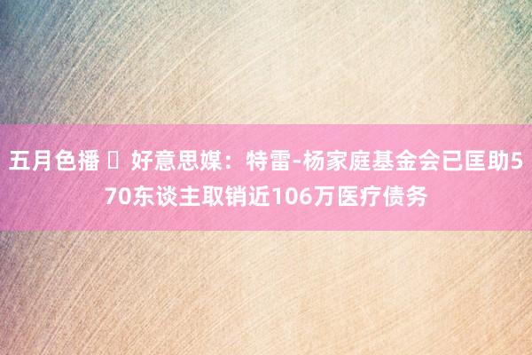 五月色播 ❤好意思媒：特雷-杨家庭基金会已匡助570东谈主取销近106万医疗债务