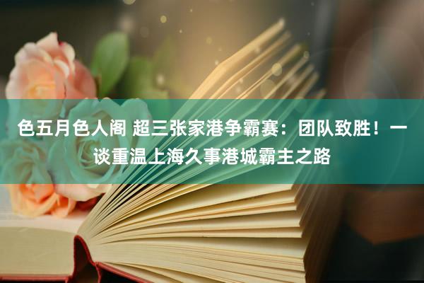 色五月色人阁 超三张家港争霸赛：团队致胜！一谈重温上海久事港城霸主之路