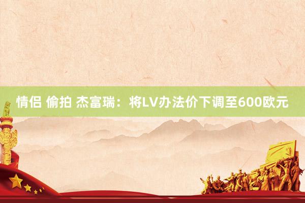 情侣 偷拍 杰富瑞：将LV办法价下调至600欧元