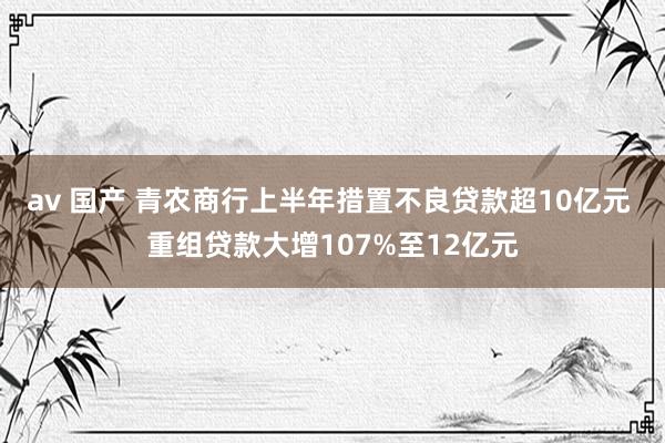 av 国产 青农商行上半年措置不良贷款超10亿元 重组贷款大增107%至12亿元