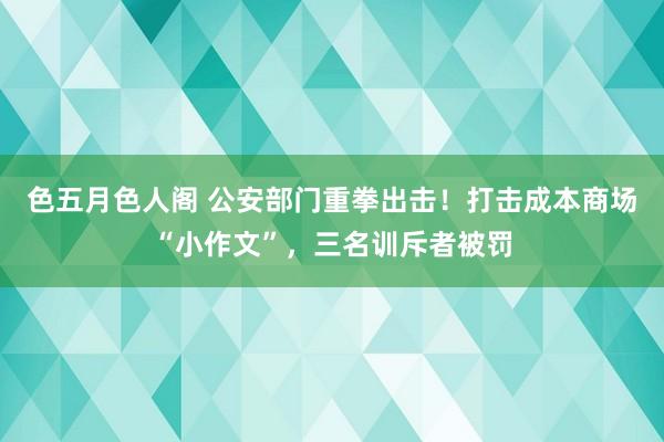 色五月色人阁 公安部门重拳出击！打击成本商场“小作文”，三名训斥者被罚