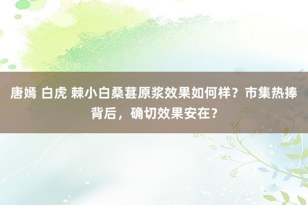 唐嫣 白虎 棘小白桑葚原浆效果如何样？市集热捧背后，确切效果安在？