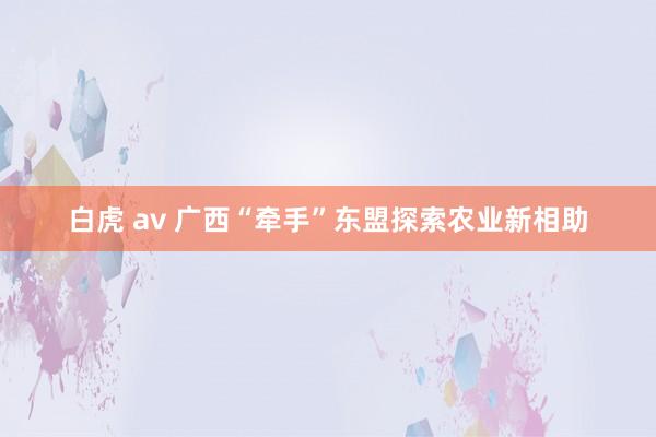 白虎 av 广西“牵手”东盟探索农业新相助