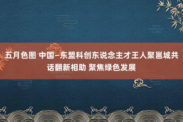 五月色图 中国—东盟科创东说念主才王人聚邕城共话翻新相助 聚焦绿色发展