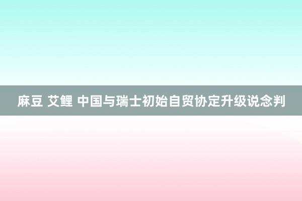 麻豆 艾鲤 中国与瑞士初始自贸协定升级说念判