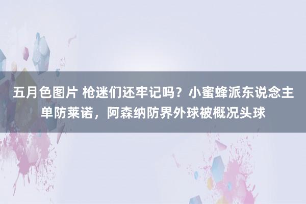 五月色图片 枪迷们还牢记吗？小蜜蜂派东说念主单防莱诺，阿森纳防界外球被概况头球