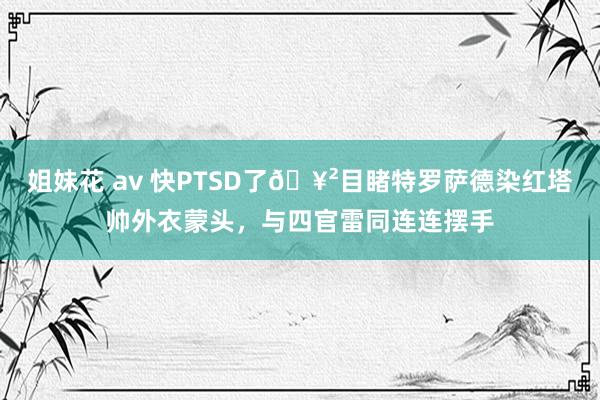 姐妹花 av 快PTSD了🥲目睹特罗萨德染红塔帅外衣蒙头，与四官雷同连连摆手