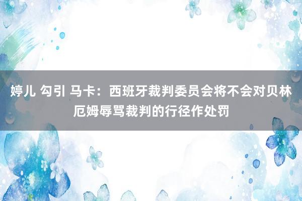 婷儿 勾引 马卡：西班牙裁判委员会将不会对贝林厄姆辱骂裁判的行径作处罚