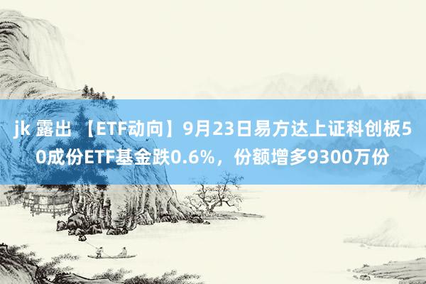 jk 露出 【ETF动向】9月23日易方达上证科创板50成份ETF基金跌0.6%，份额增多9300万