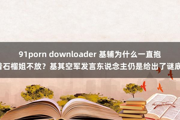 91porn downloader 基辅为什么一直抱着石榴姐不放？基其空军发言东说念主仍是给出了谜底