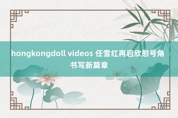 hongkongdoll videos 任雪红再启欣慰号角 书写新篇章