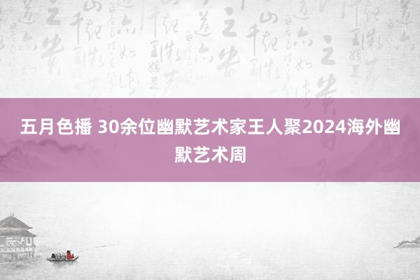 五月色播 30余位幽默艺术家王人聚2024海外幽默艺术周