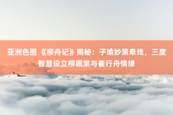 亚洲色图 《柳舟记》揭秘：子瑜妙策牵线，三度智慧设立柳眠棠与崔行舟情缘