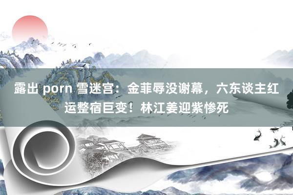 露出 porn 雪迷宫：金菲辱没谢幕，六东谈主红运整宿巨变！林江姜迎紫惨死