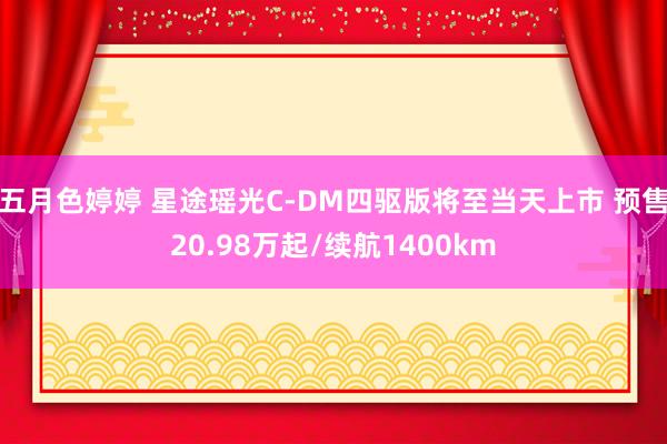 五月色婷婷 星途瑶光C-DM四驱版将至当天上市 预售20.98万起/续航1400km