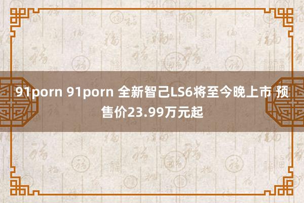 91porn 91porn 全新智己LS6将至今晚上市 预售价23.99万元起