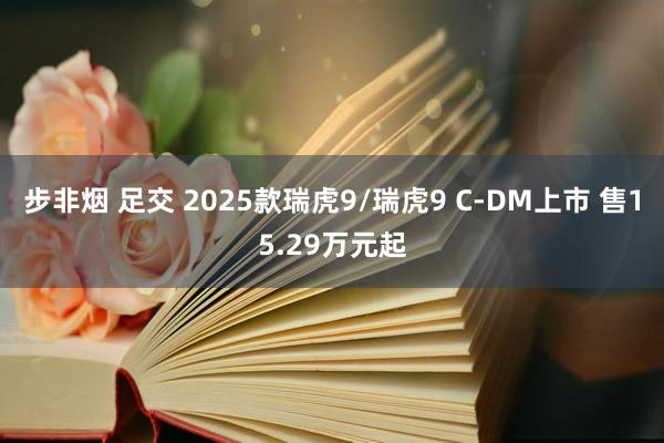 步非烟 足交 2025款瑞虎9/瑞虎9 C-DM上市 售15.29万元起