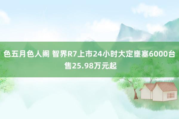 色五月色人阁 智界R7上市24小时大定壅塞6000台 售25.98万元起