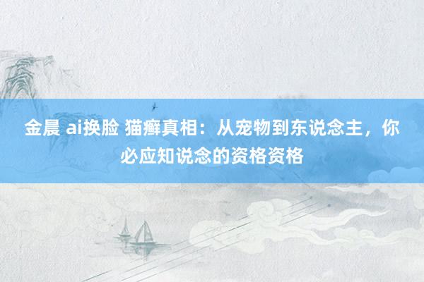 金晨 ai换脸 猫癣真相：从宠物到东说念主，你必应知说念的资格资格