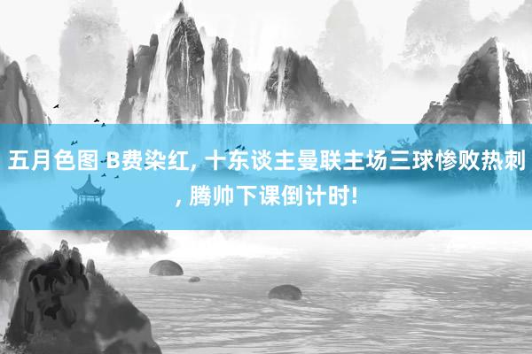 五月色图 B费染红, 十东谈主曼联主场三球惨败热刺, 腾帅下课倒计时!