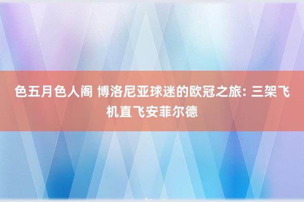 色五月色人阁 博洛尼亚球迷的欧冠之旅: 三架飞机直飞安菲尔德