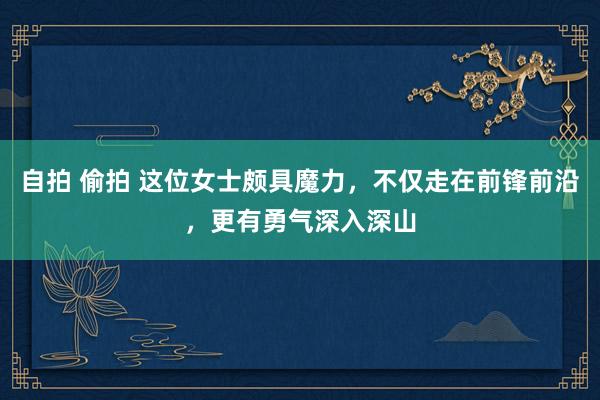 自拍 偷拍 这位女士颇具魔力，不仅走在前锋前沿，更有勇气深入深山