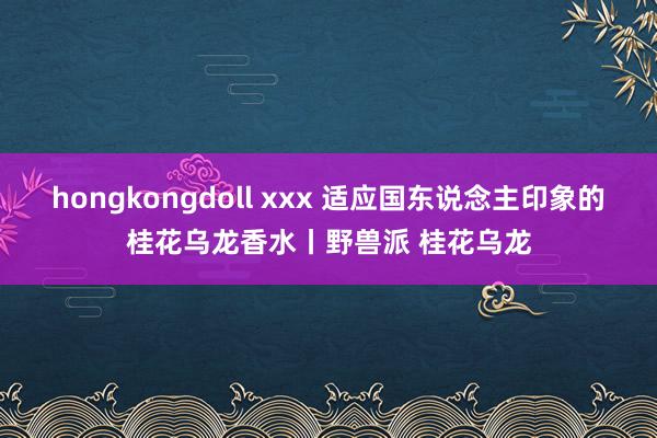 hongkongdoll xxx 适应国东说念主印象的桂花乌龙香水丨野兽派 桂花乌龙