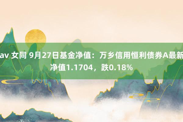 av 女同 9月27日基金净值：万乡信用恒利债券A最新净值1.1704，跌0.18%