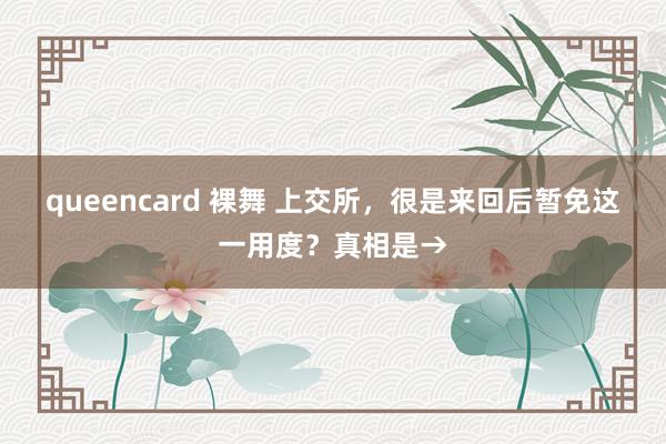 queencard 裸舞 上交所，很是来回后暂免这一用度？真相是→