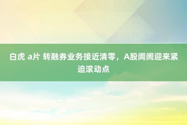 白虎 a片 转融券业务接近清零，A股阛阓迎来紧迫滚动点