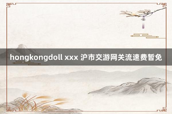 hongkongdoll xxx 沪市交游网关流速费暂免