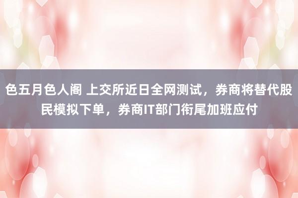 色五月色人阁 上交所近日全网测试，券商将替代股民模拟下单，券商IT部门衔尾加班应付