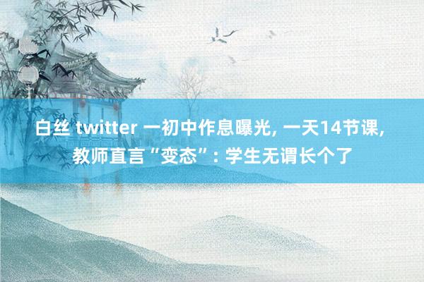 白丝 twitter 一初中作息曝光, 一天14节课, 教师直言“变态”: 学生无谓长个了