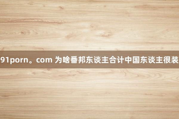 91porn。com 为啥番邦东谈主合计中国东谈主很装