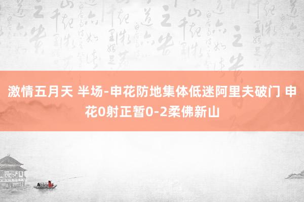 激情五月天 半场-申花防地集体低迷阿里夫破门 申花0射正暂0-2柔佛新山