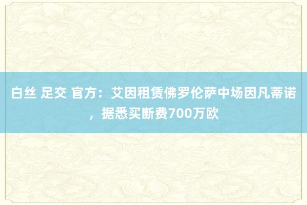 白丝 足交 官方：艾因租赁佛罗伦萨中场因凡蒂诺，据悉买断费700万欧